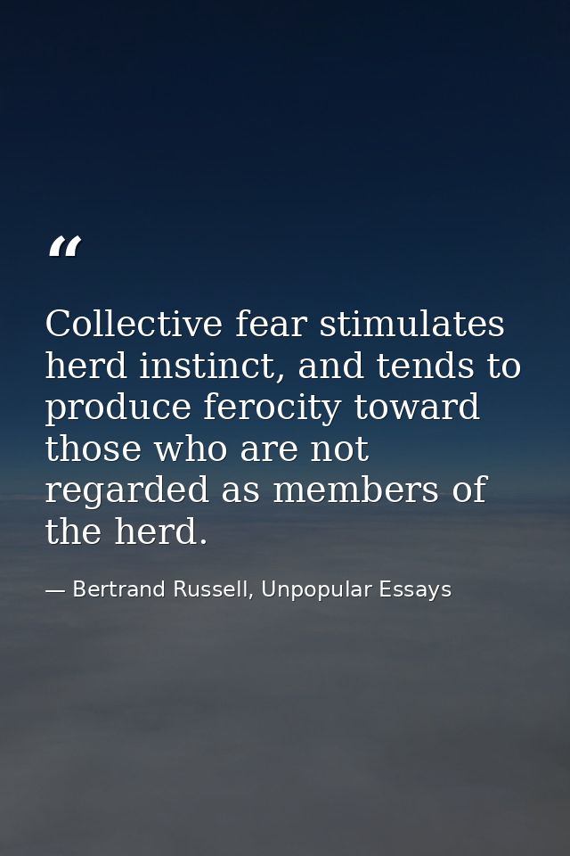 Collective fear stimulates herd instinct, and tends to produce ferocity toward those who are not regarded as members of  — Bertrand Russell, Unpopular Essays
