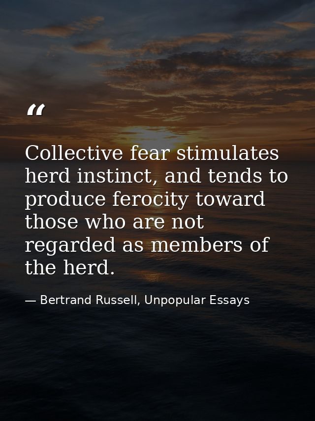 Collective fear stimulates herd instinct, and tends to produce ferocity toward those who are not regarded as members of  — Bertrand Russell, Unpopular Essays