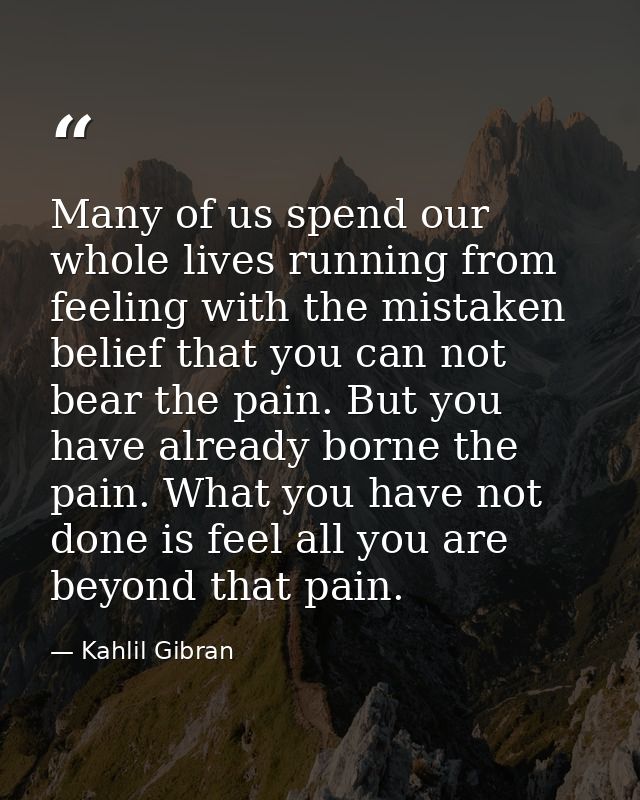 Many of us spend our whole lives running from feeling with the mistaken belief that you can not bear the pain. But you h — Kahlil Gibran
