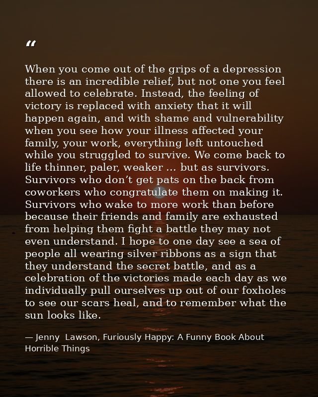 When you come out of the grips of a depression there is an incredible relief, but not one you feel allowed to celebrate. — Jenny  Lawson, Furiously Happy: A Funny Book About Horrible Things