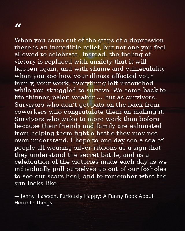 When you come out of the grips of a depression there is an incredible relief, but not one you feel allowed to celebrate. — Jenny  Lawson, Furiously Happy: A Funny Book About Horrible Things