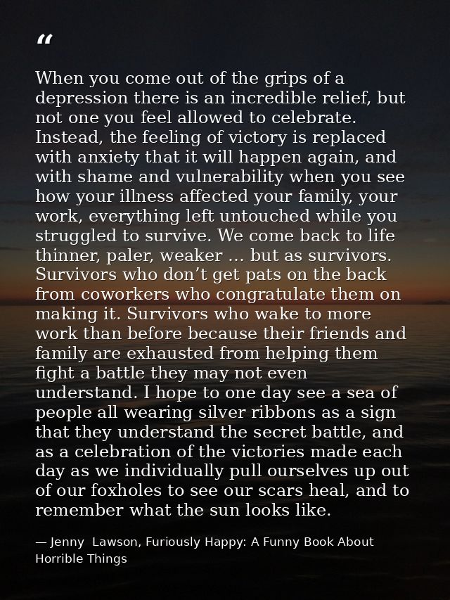 When you come out of the grips of a depression there is an incredible relief, but not one you feel allowed to celebrate. — Jenny  Lawson, Furiously Happy: A Funny Book About Horrible Things