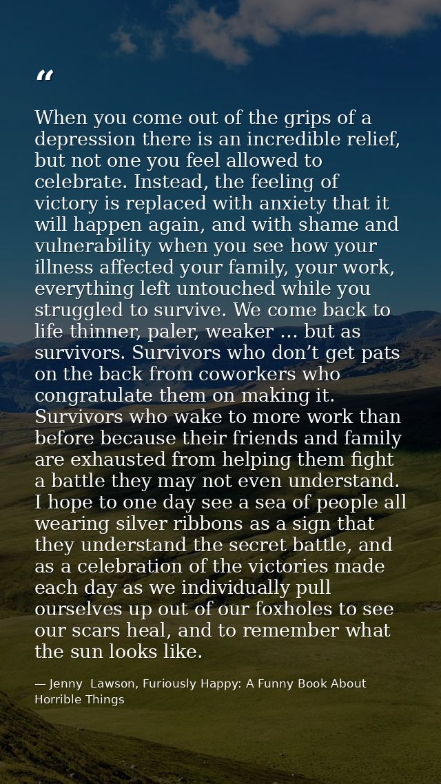 When you come out of the grips of a depression there is an incredible relief, but not one you feel allowed to celebrate. — Jenny  Lawson, Furiously Happy: A Funny Book About Horrible Things