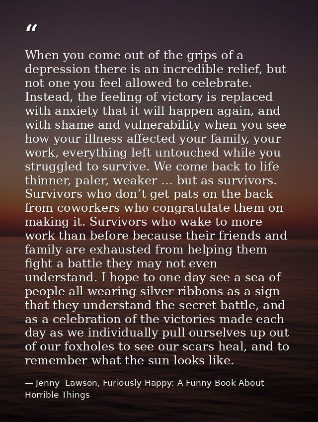 When you come out of the grips of a depression there is an incredible relief, but not one you feel allowed to celebrate. — Jenny  Lawson, Furiously Happy: A Funny Book About Horrible Things