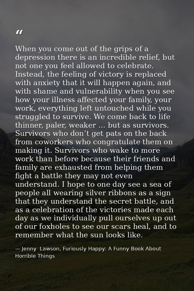 When you come out of the grips of a depression there is an incredible relief, but not one you feel allowed to celebrate. — Jenny  Lawson, Furiously Happy: A Funny Book About Horrible Things