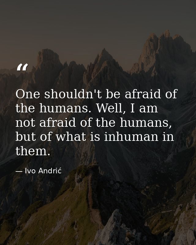 One shouldn't be afraid of the humans. Well, I am not afraid of the humans, but of what is inhuman in them. — Ivo Andrić