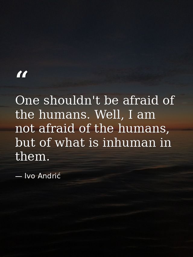 One shouldn't be afraid of the humans. Well, I am not afraid of the humans, but of what is inhuman in them. — Ivo Andrić