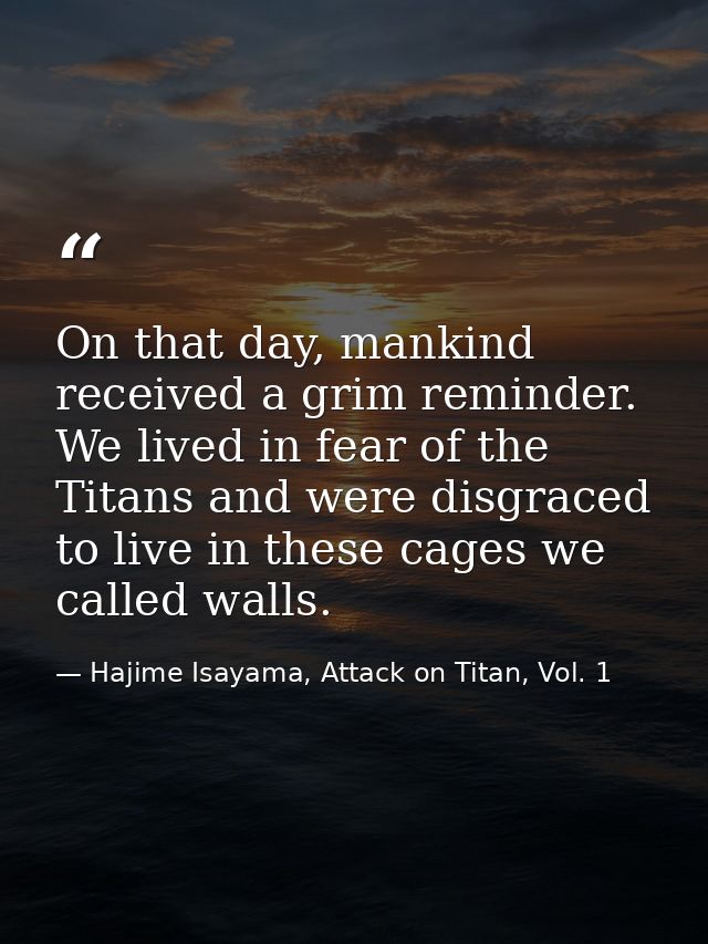 On that day, mankind received a grim reminder. We lived in fear of the Titans and were disgraced to live in these cages  — Hajime Isayama, Attack on Titan, Vol. 1