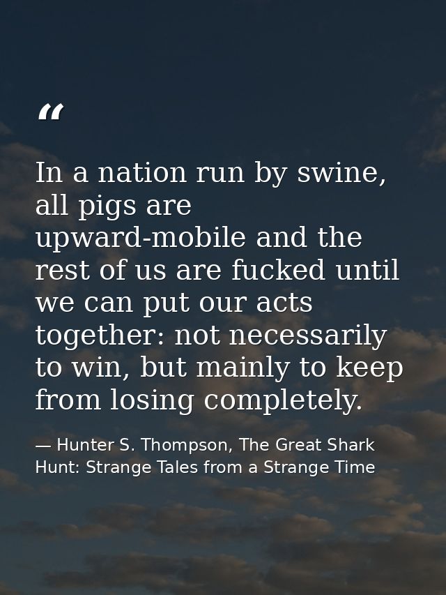 In a nation run by swine, all pigs are upward-mobile and the rest of us are fucked until we can put our acts together: n — Hunter S. Thompson, The Great Shark Hunt: Strange Tales from a Strange Time