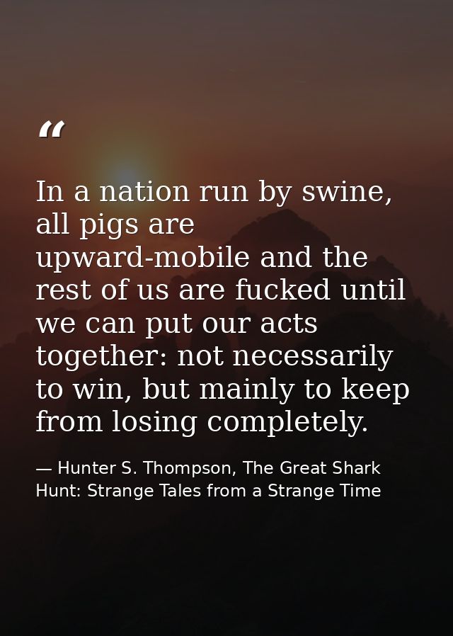 In a nation run by swine, all pigs are upward-mobile and the rest of us are fucked until we can put our acts together: n — Hunter S. Thompson, The Great Shark Hunt: Strange Tales from a Strange Time