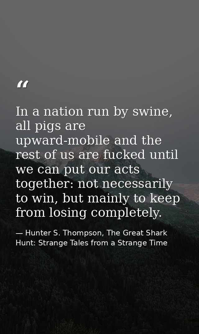In a nation run by swine, all pigs are upward-mobile and the rest of us are fucked until we can put our acts together: n — Hunter S. Thompson, The Great Shark Hunt: Strange Tales from a Strange Time