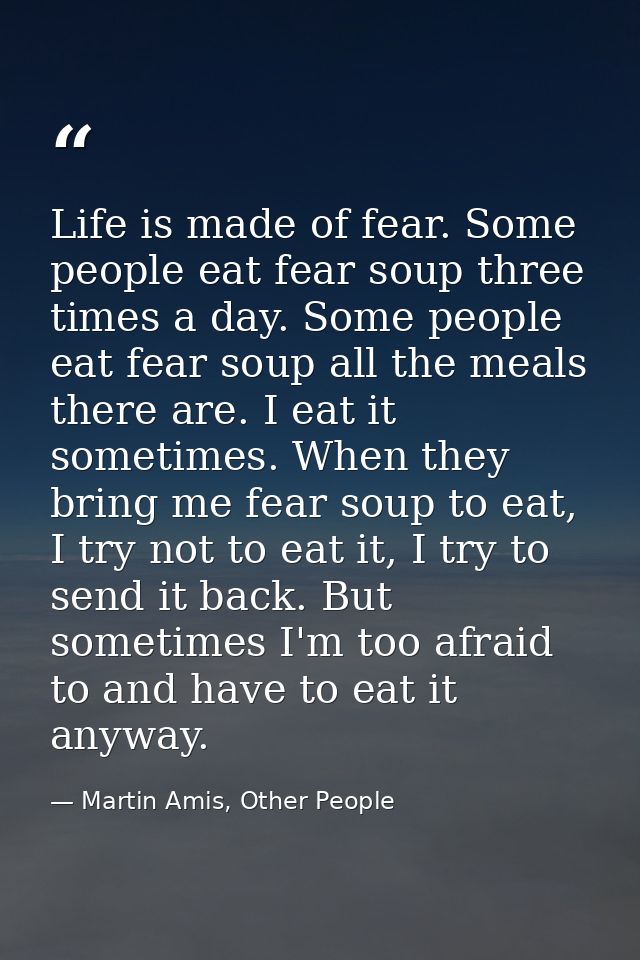 Life is made of fear. Some people eat fear soup three times a day. Some people eat fear soup all the meals there are. I  — Martin Amis, Other People