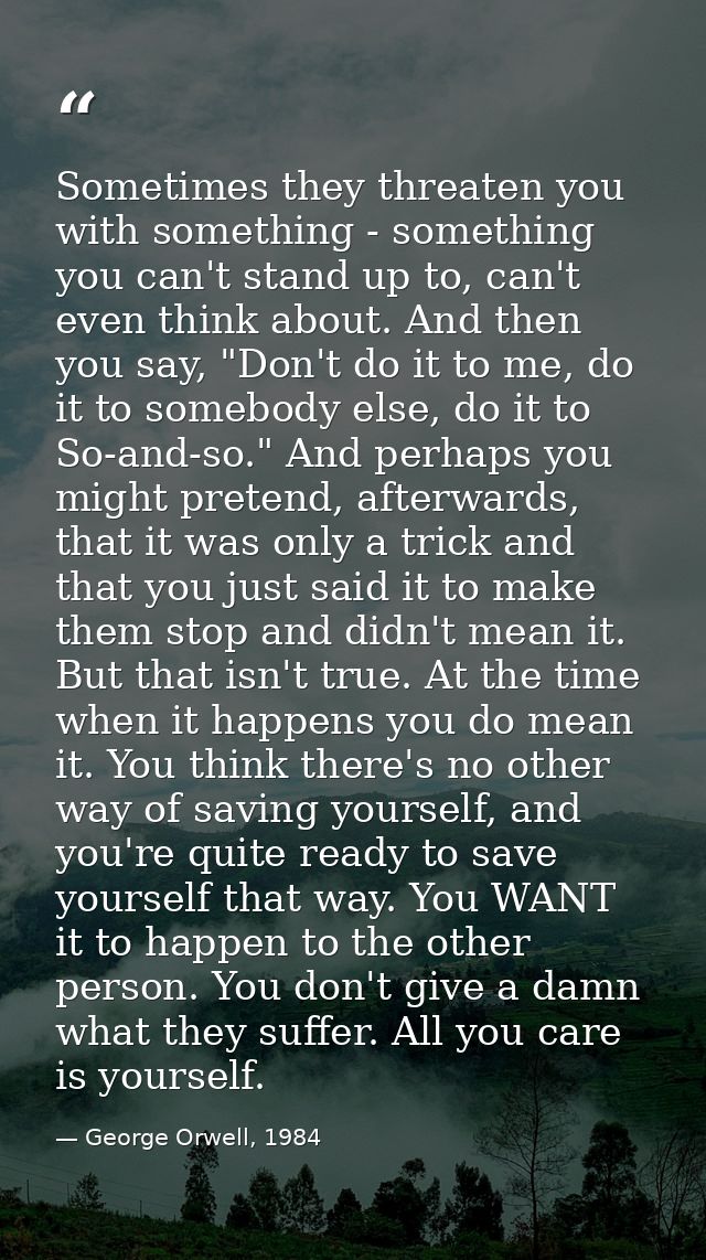 Sometimes they threaten you with something - something you can't stand up to, can't even think about. And then you say,  — George Orwell, 1984