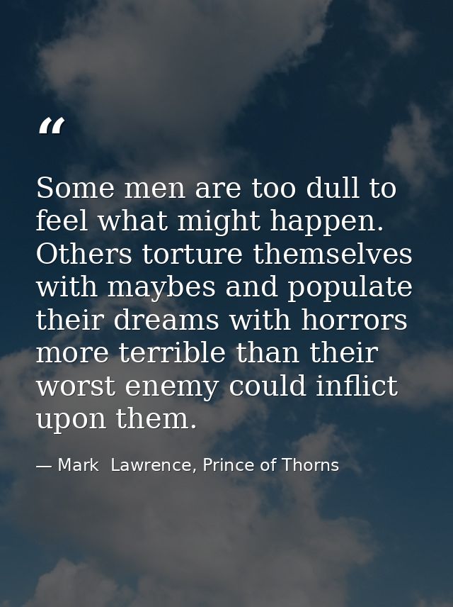 Some men are too dull to feel what might happen. Others torture themselves with maybes and populate their dreams with ho — Mark  Lawrence, Prince of Thorns