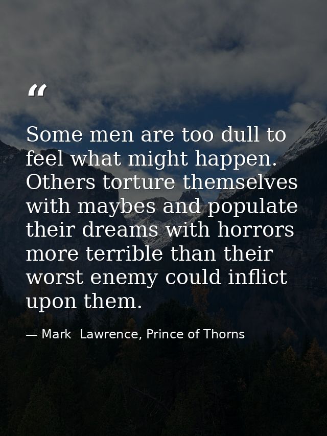 Some men are too dull to feel what might happen. Others torture themselves with maybes and populate their dreams with ho — Mark  Lawrence, Prince of Thorns