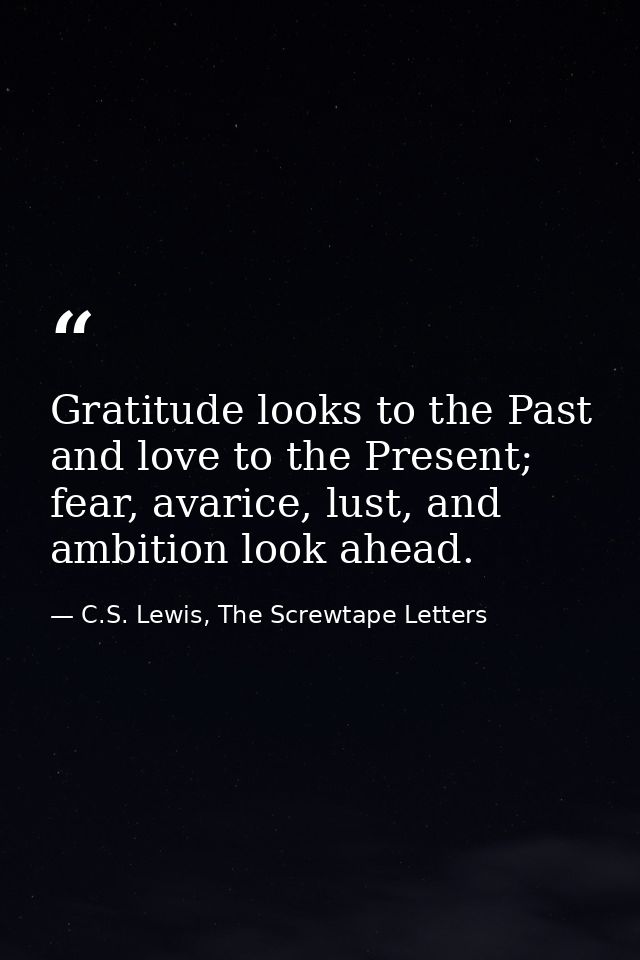 Gratitude looks to the Past and love to the Present; fear, avarice, lust, and ambition look ahead. — C.S. Lewis, The Screwtape Letters