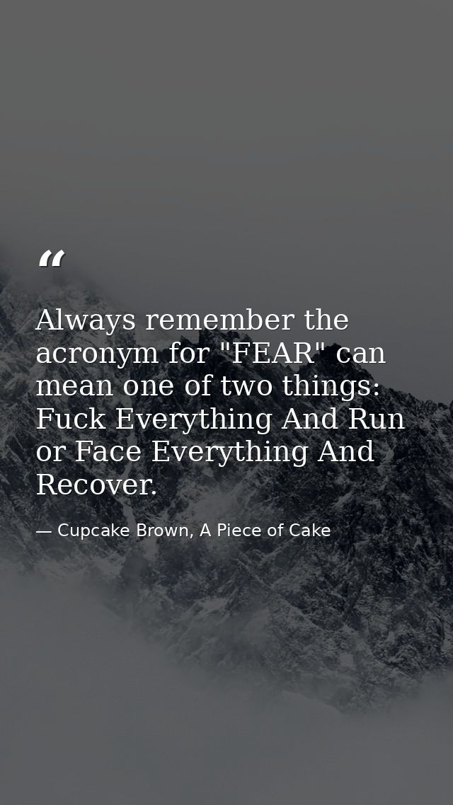 Always remember the acronym for "FEAR" can mean one of two things: Fuck Everything And Run or Face Everything And Recove — Cupcake Brown, A Piece of Cake