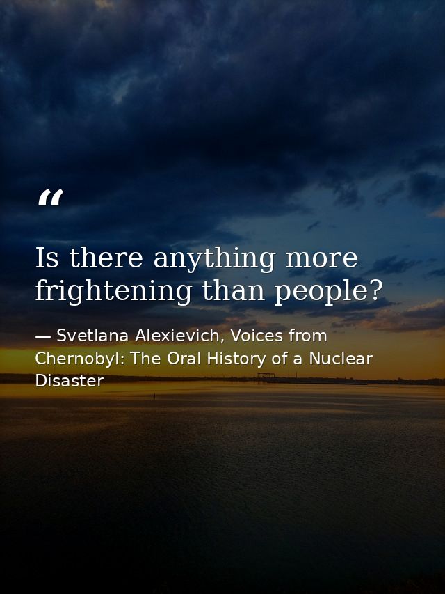 Is there anything more frightening than people? — Svetlana Alexievich, Voices from Chernobyl: The Oral History of a Nuclear Disaster