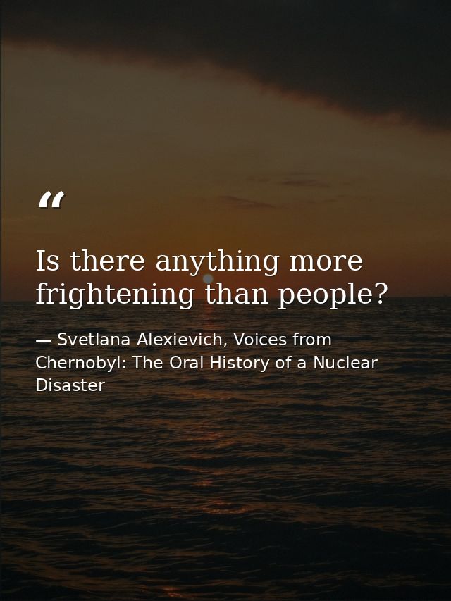 Is there anything more frightening than people? — Svetlana Alexievich, Voices from Chernobyl: The Oral History of a Nuclear Disaster