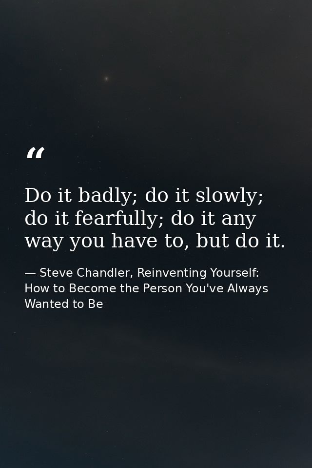 Do it badly; do it slowly; do it fearfully; do it any way you have to, but do it. — Steve Chandler, Reinventing Yourself: How to Become the Person You've Always Wanted to Be