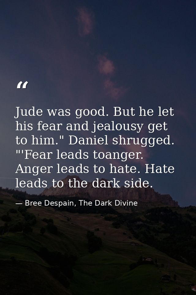 Jude was good. But he let his fear and jealousy get to him." Daniel shrugged. "'Fear leads toanger. Anger leads to hate. — Bree Despain, The Dark Divine