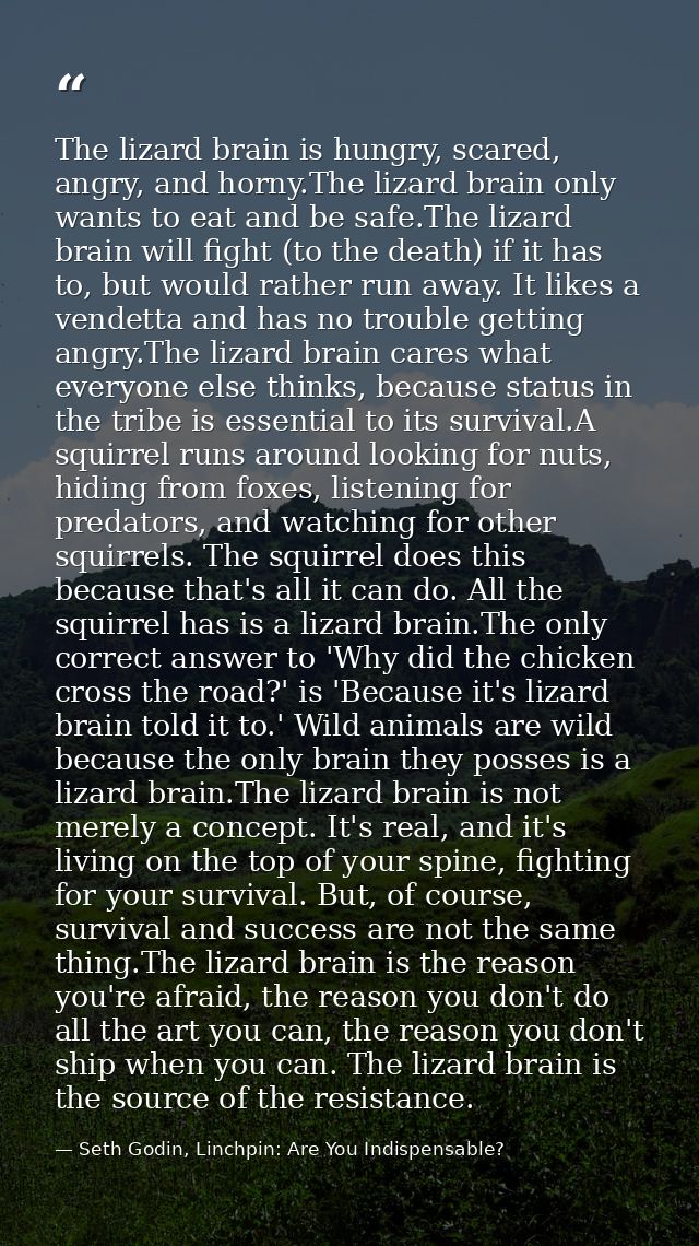 The lizard brain is hungry, scared, angry, and horny.The lizard brain only wants to eat and be safe.The lizard brain wil — Seth Godin, Linchpin: Are You Indispensable?