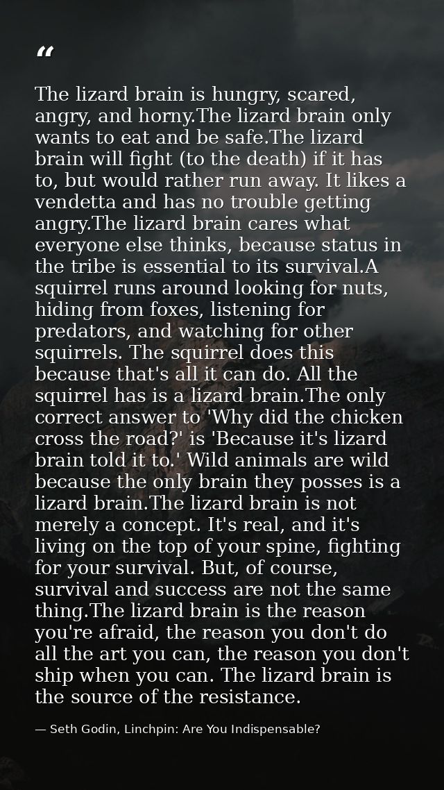 The lizard brain is hungry, scared, angry, and horny.The lizard brain only wants to eat and be safe.The lizard brain wil — Seth Godin, Linchpin: Are You Indispensable?