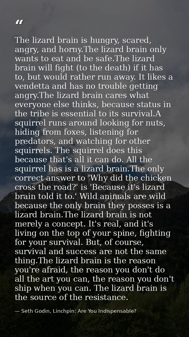 The lizard brain is hungry, scared, angry, and horny.The lizard brain only wants to eat and be safe.The lizard brain wil — Seth Godin, Linchpin: Are You Indispensable?
