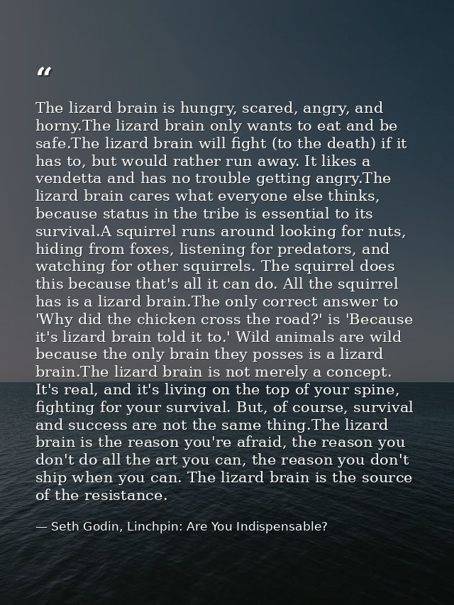 The lizard brain is hungry, scared, angry, and horny.The lizard brain only wants to eat and be safe.The lizard brain wil — Seth Godin, Linchpin: Are You Indispensable?