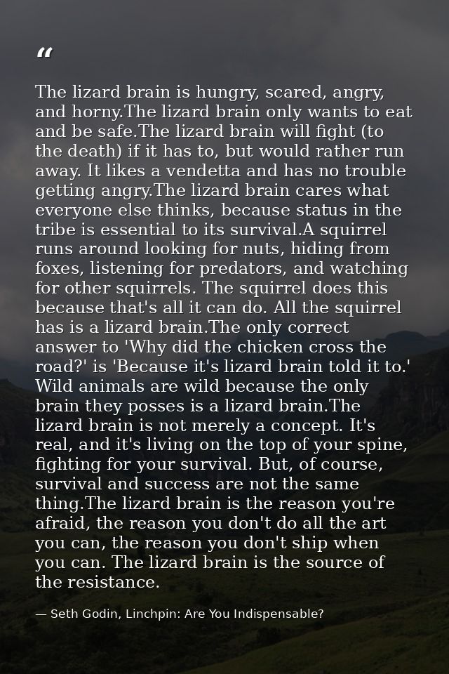 The lizard brain is hungry, scared, angry, and horny.The lizard brain only wants to eat and be safe.The lizard brain wil — Seth Godin, Linchpin: Are You Indispensable?