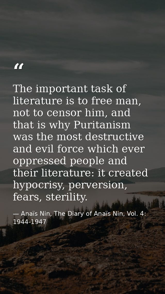 The important task of literature is to free man, not to censor him, and that is why Puritanism was the most destructive  — Anaïs Nin, The Diary of Anaïs Nin, Vol. 4: 1944-1947