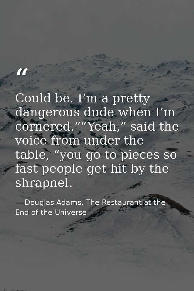 Could be. I’m a pretty dangerous dude when I’m cornered.”“Yeah,” said the voice from under the table, “you go to pieces  — Douglas Adams, The Restaurant at the End of the Universe