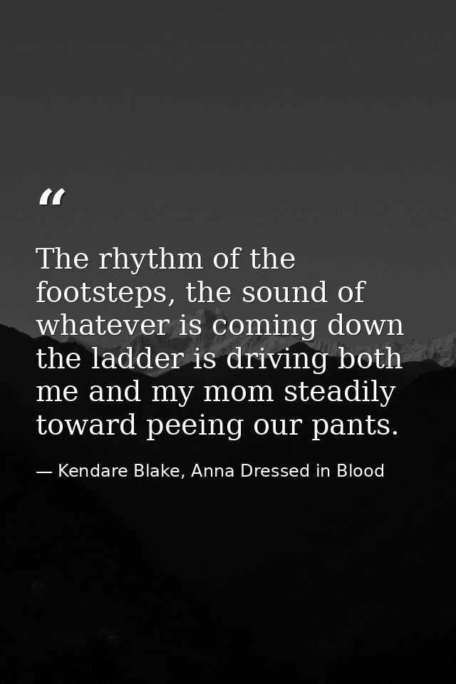 The rhythm of the footsteps, the sound of whatever is coming down the ladder is driving both me and my mom steadily towa — Kendare Blake, Anna Dressed in Blood