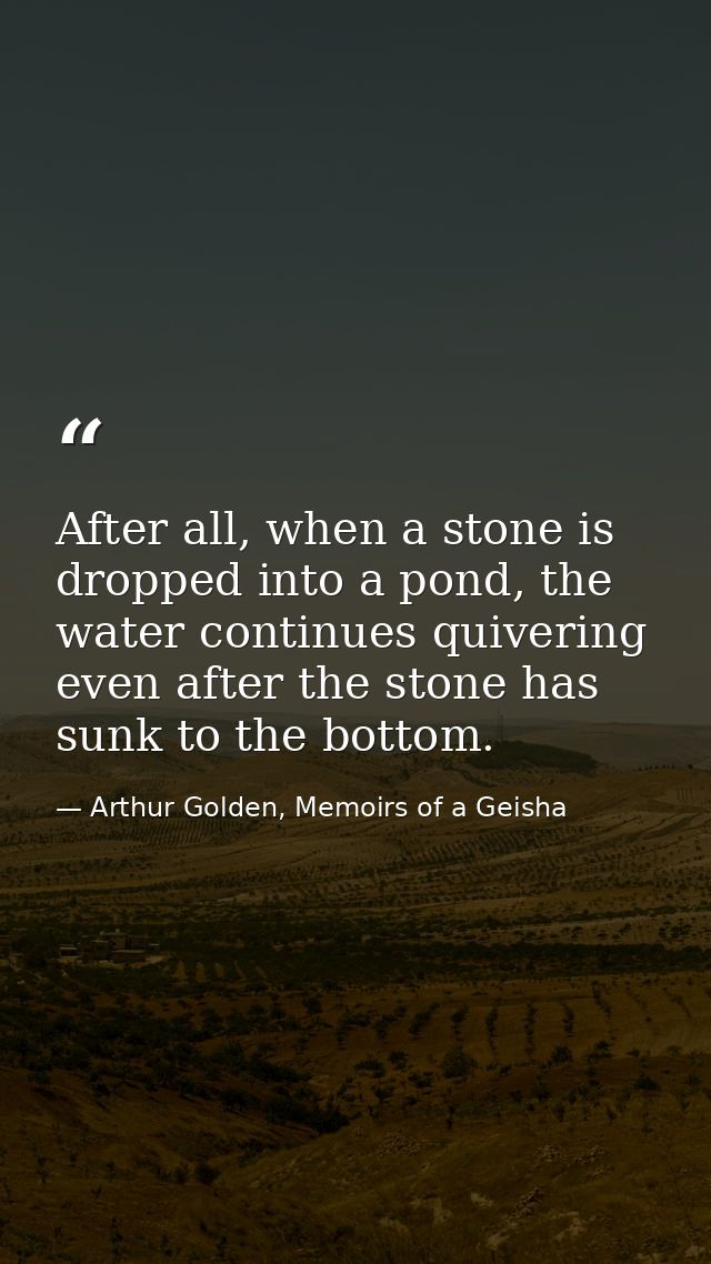 After all, when a stone is dropped into a pond, the water continues quivering even after the stone has sunk to the botto — Arthur Golden, Memoirs of a Geisha
