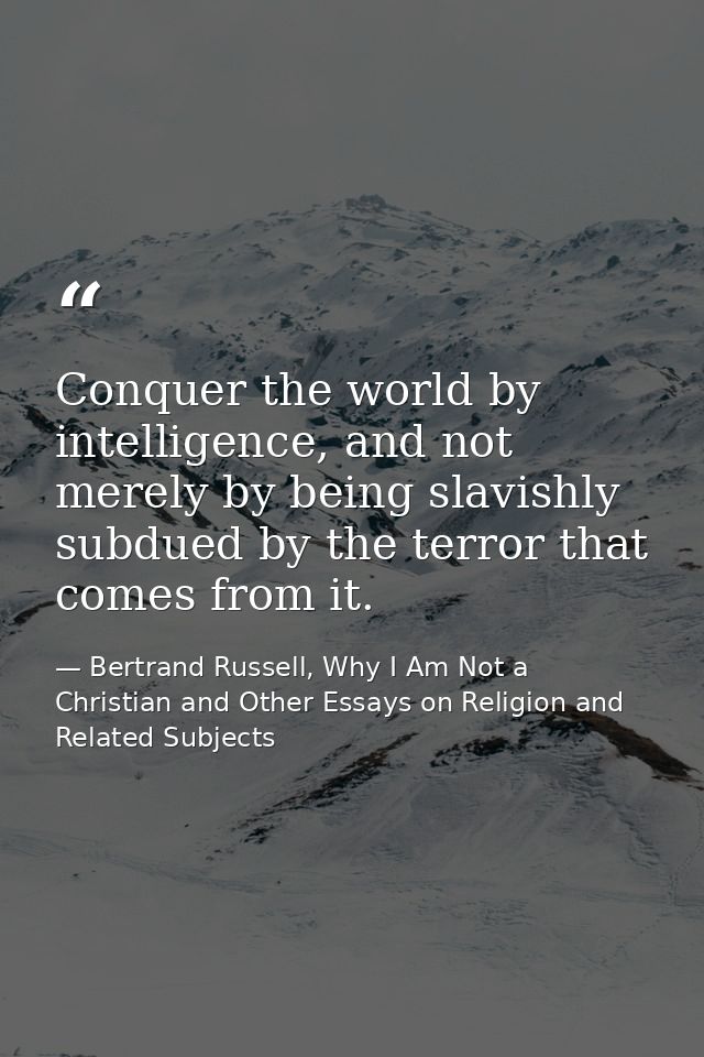 Conquer the world by intelligence, and not merely by being slavishly subdued by the terror that comes from it. — Bertrand Russell, Why I Am Not a Christian and Other Essays on Religion and Related Subjects