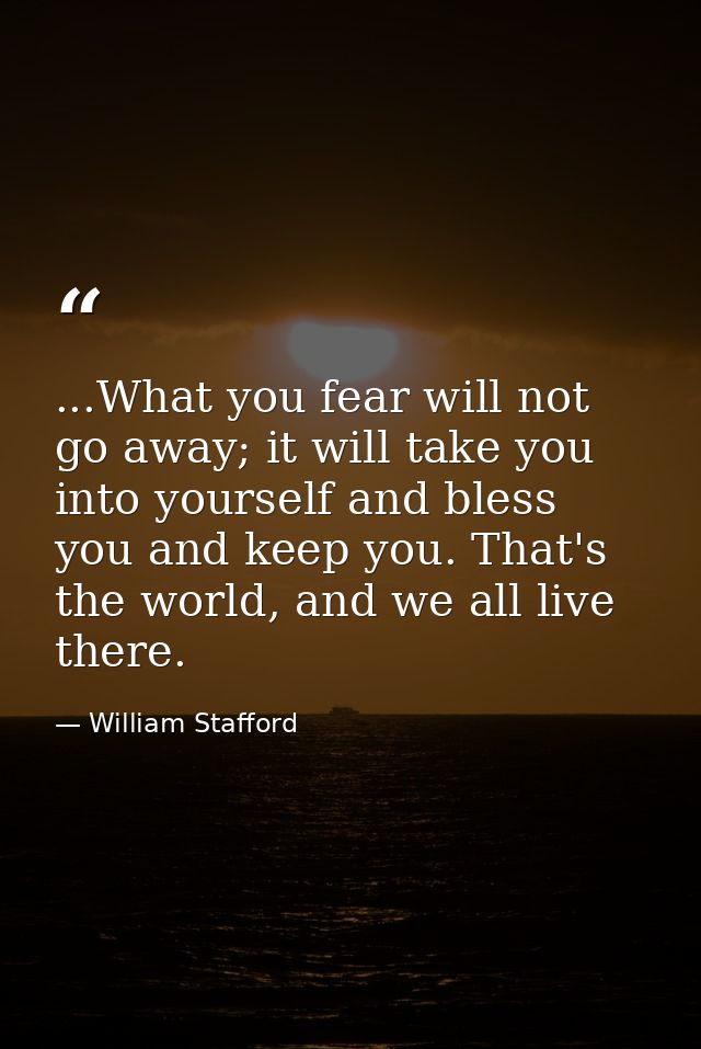 ...What you fear will not go away; it will take you into yourself and bless you and keep you. That's the world, and we a — William Stafford