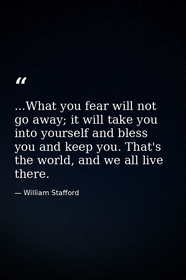 ...What you fear will not go away; it will take you into yourself and bless you and keep you. That's the world, and we a — William Stafford