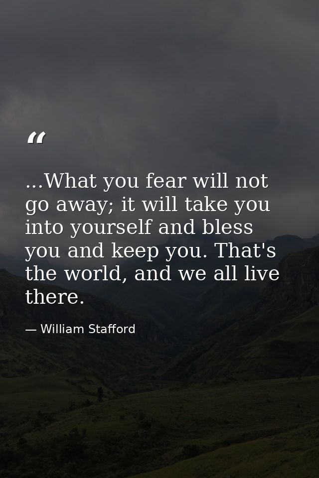 ...What you fear will not go away; it will take you into yourself and bless you and keep you. That's the world, and we a — William Stafford