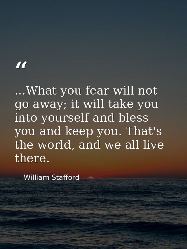 ...What you fear will not go away; it will take you into yourself and bless you and keep you. That's the world, and we a — William Stafford