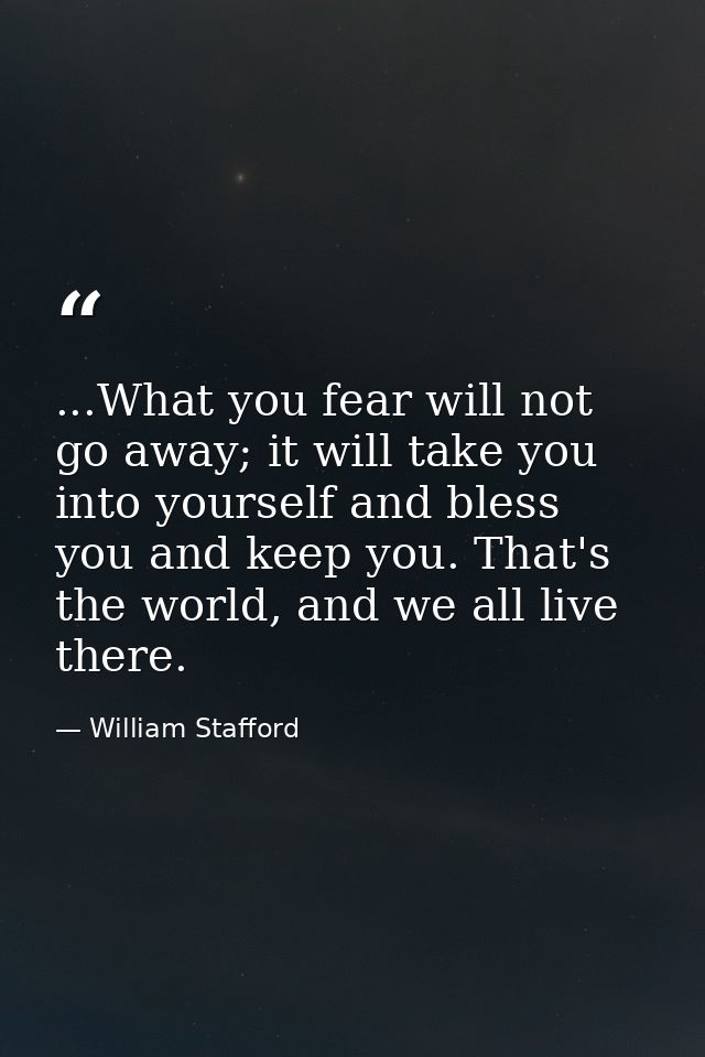 ...What you fear will not go away; it will take you into yourself and bless you and keep you. That's the world, and we a — William Stafford