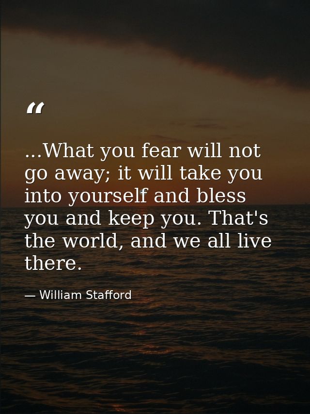 ...What you fear will not go away; it will take you into yourself and bless you and keep you. That's the world, and we a — William Stafford