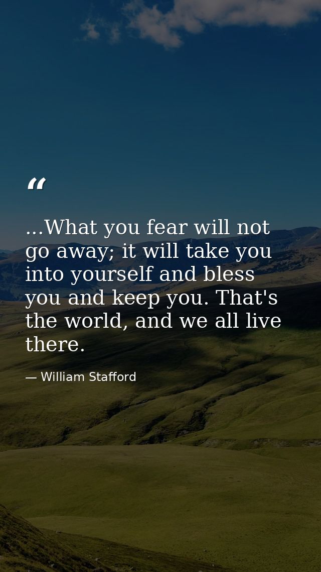 ...What you fear will not go away; it will take you into yourself and bless you and keep you. That's the world, and we a — William Stafford
