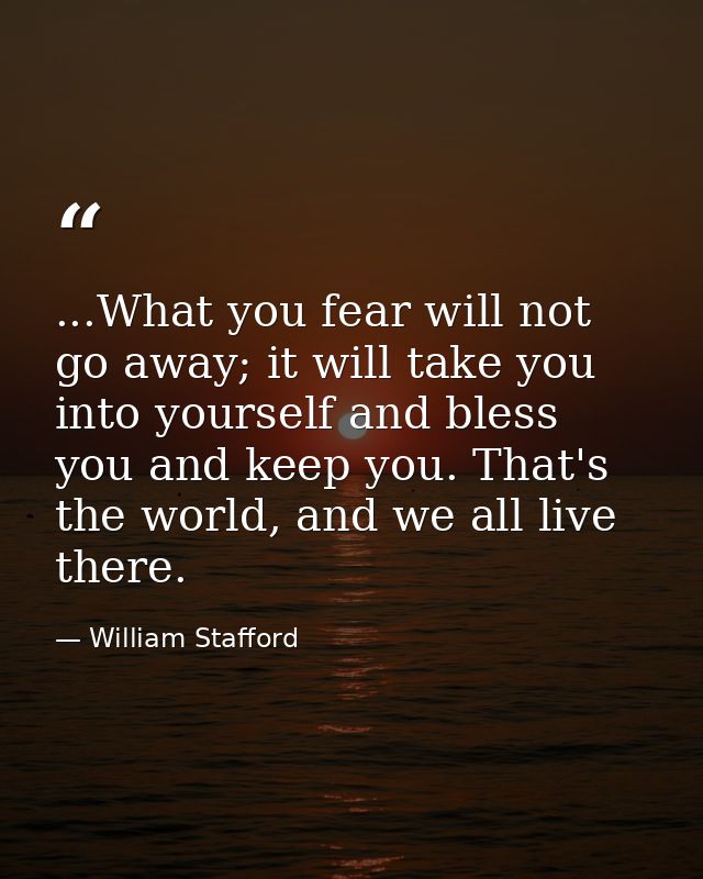 ...What you fear will not go away; it will take you into yourself and bless you and keep you. That's the world, and we a — William Stafford