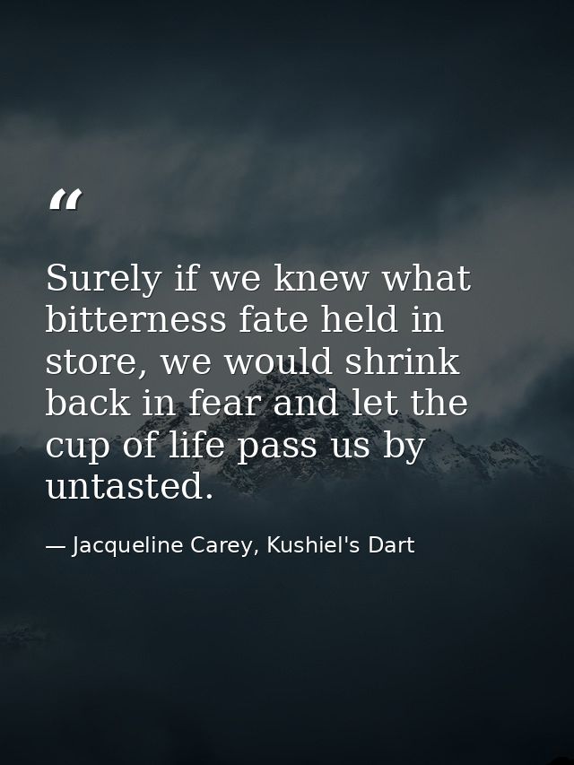 Surely if we knew what bitterness fate held in store, we would shrink back in fear and let the cup of life pass us by un — Jacqueline Carey, Kushiel's Dart