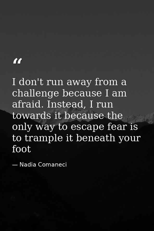 I don't run away from a challenge because I am afraid. Instead, I run towards it because the only way to escape fear is  — Nadia Comaneci