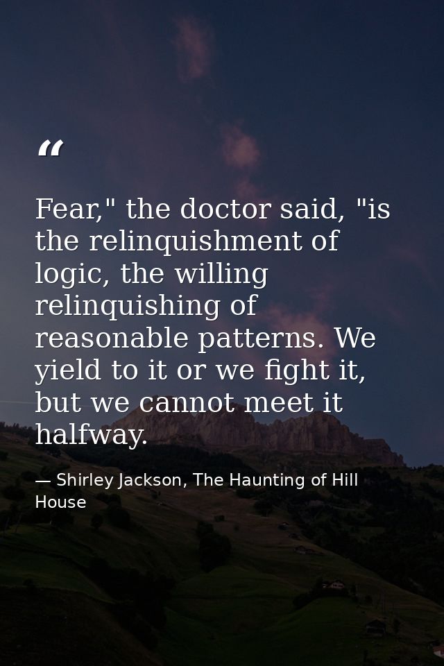 Fear," the doctor said, "is the relinquishment of logic, the willing relinquishing of reasonable patterns. We yield to i — Shirley Jackson, The Haunting of Hill House