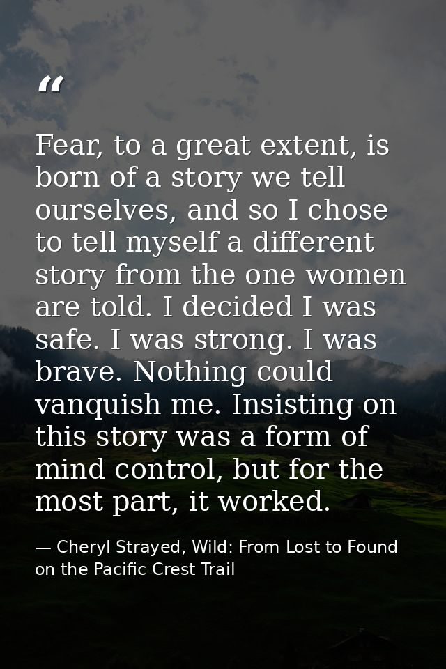 Fear, to a great extent, is born of a story we tell ourselves, and so I chose to tell myself a different story from the  — Cheryl Strayed, Wild: From Lost to Found on the Pacific Crest Trail