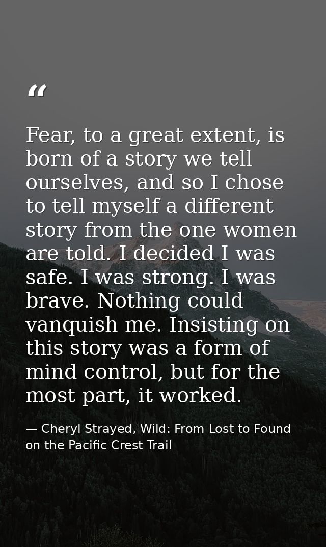 Fear, to a great extent, is born of a story we tell ourselves, and so I chose to tell myself a different story from the  — Cheryl Strayed, Wild: From Lost to Found on the Pacific Crest Trail
