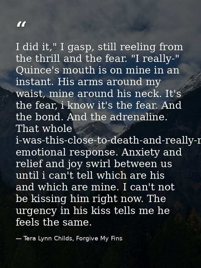 I did it," I gasp, still reeling from the thrill and the fear. "I really-" Quince's mouth is on mine in an instant. His  — Tera Lynn Childs, Forgive My Fins