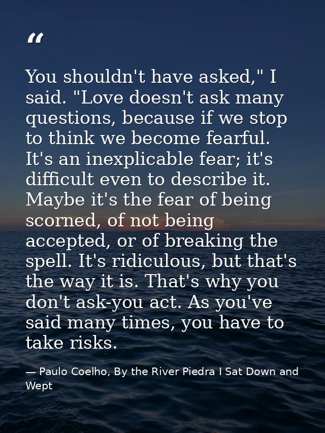 You shouldn't have asked," I said. "Love doesn't ask many questions, because if we stop to think we become fearful. It's — Paulo Coelho, By the River Piedra I Sat Down and Wept